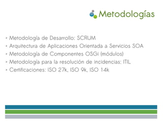 Metodologías

➢   Metodología de Desarrollo: SCRUM
➢   Arquitectura de Aplicaciones Orientada a Servicios SOA
➢   Metodología de Componentes OSGi (módulos)
➢   Metodología para la resolución de incidencias: ITIL
➢   Certificaciones: ISO 27k, ISO 9k, ISO 14k
 