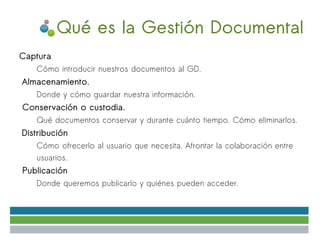 Qué es la Gestión Documental
●   Captura
      ✔   Cómo introducir nuestros documentos al GD.
●
    Almacenamiento.
      ●   Donde y cómo guardar nuestra información.
●   Conservación o custodia.
      ✔   Qué documentos conservar y durante cuánto tiempo. Cómo eliminarlos.
●
    Distribución
      ✔   Cómo ofrecerlo al usuario que necesita. Afrontar la colaboración entre
          usuarios.
●   Publicación
      ✔   Donde queremos publicarlo y quiénes pueden acceder.
 