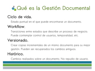 Qué es la Gestión Documental
●   Ciclo de vida.
    ✔   Estado puntual en el que puede encontrarse un documento.
●   Workflow.
    ✔   Transiciones entre estados que describe un proceso de negocio.
        Puede contemplar control de usuarios, temporalidad, etc.
●   Versionado.
    ✔   Crear copias incrementales de un mismo documento para su mejor
        gestión. Pueden ser recuperados los cambios antiguos.
●   Histórico.
    ✔   Cambios realizados sobre un documento. No repudio de usuario.
 