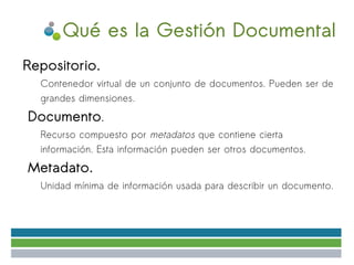 Qué es la Gestión Documental
Repositorio.
●

    ✔   Contenedor virtual de un conjunto de documentos. Pueden ser de
        grandes dimensiones.
●   Documento.
    ●   Recurso compuesto por metadatos que contiene cierta
        información. Esta información pueden ser otros documentos.
●   Metadato.
    ●   Unidad mínima de información usada para describir un documento.
 