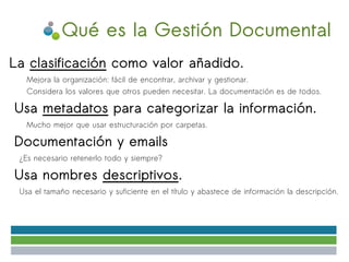 Qué es la Gestión Documental
La clasificación como valor añadido.
●

        ✔   Mejora la organización: fácil de encontrar, archivar y gestionar.
        ✔   Considera los valores que otros pueden necesitar. La documentación es de todos.

●       Usa metadatos para categorizar la información.
        ✔   Mucho mejor que usar estructuración por carpetas.

●       Documentación y emails
    ✔   ¿Es necesario retenerlo todo y siempre?

●       Usa nombres descriptivos.
    ✔   Usa el tamaño necesario y suficiente en el título y abastece de información la descripción.
 