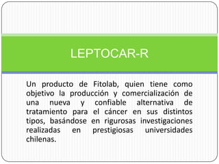 Un producto de Fitolab, quien tiene como objetivo la producción y comercialización de una nueva y confiable alternativa de tratamiento para el cáncer en sus distintos tipos, basándose en rigurosas investigaciones realizadas en prestigiosas universidades chilenas. LEPTOCAR-R 