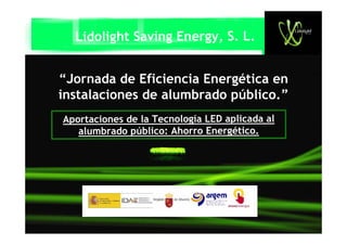 Lidolight Saving Energy, S. L.


“Jornada de Eficiencia Energética en
instalaciones de alumbrado público.”
Aportaciones de la Tecnología LED aplicada al
   alumbrado público: Ahorro Energético.
 