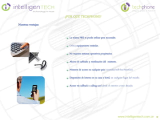 ¿POR QUÉ TECHPHONE?
Nuestras ventajas:


                       La misma PBX se puede utilizar para sucursales.

                       Utiliza equipamiento estándar.

                       No requiere sistemas operativos propietarios.

                       Ahorro de cableado y reutilización del existente..

                       Números de acceso en cualquier país (normales/toll-free/NonGeo).

                       Disposición de Interno en su casa u hotel, en cualquier lugar del mundo.

                       Acceso vía callback o calling card desde el exterior a tono discado.




                                                                            www.intelligentech.com.ar
 