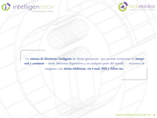 Un sistema de Monitoreo Inteligente de última generación que permite monitorear en tiempo
real y constante – desde diferentes dispositivos y en cualquier parte del mundo – secuencia de
                 imágenes, con alertas telefónicas, vía e-mail, SMS y follow me.




                                                                       www.intelligentech.com.ar
 