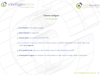 Cámaras analógicas
                                          Inconvenientes


Poca definición en las imágenes captadas.

Escasa resolución en megapixeles.

Cámaras sujetas a las especificaciones NTSC/PAL.

La comunicación en serie que controla el movimiento requiere un cableado independiente de la señal de video, lo que
resulta caro y engorroso.

No es posible el audio, salvo que se desee establecer líneas de audio independientes al DVR.

Comunicación no segura, por transportar una señal mediante un cable coaxial sin ningún cifrado ni autenticación.




                                                                                          www.intelligentech.com.ar
 
