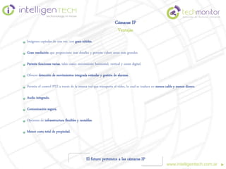 Cámaras IP
                                                                  Ventajas
Imágenes captadas de una vez, con gran nitidez.

Gran resolución que proporciona más detalles y permite cubrir áreas más grandes.

Permite funciones varias, tales como: movimiento horizontal, vertical y zoom digital.

Ofrecen detección de movimientos integrada estándar y gestión de alarmas.

Permite el control PTZ a través de la misma red que transporta el video, lo cual se traduce en menos cable y menos dinero.

Audio integrado.

Comunicación segura.

Opciones de infraestructura flexibles y rentables.

Menor costo total de propiedad.




                                             El futuro pertenece a las cámaras IP
                                                                                                     www.intelligentech.com.ar
 