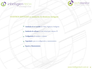 NUESTROS SERVICIOS en Instalación de Monitoreo Inteligente


                  Instalación de un servidor de Video Vigilancia Inteligente.

                  Instalación de software en una central para cámaras IP.

                  Configuración de equipos y cámaras.

                  Capacitación para su configuración y mantenimiento.

                  Soporte y Mantenimiento.




                                                                                www.intelligentech.com.ar
 