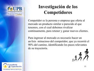 Investigación de los Competidores Competidor es la persona o empresa que oferta al mercado un producto similar o parecido al que tenemos, con el cual debemos rivalizar continuamente, para retener y ganar nuevos clientes. Para ingresar al mercado es necesario hacer un análisis  minucioso del competidor, que ya recorrió el 90% del camino, identificando los pasos relevantes de su trayectoria. 