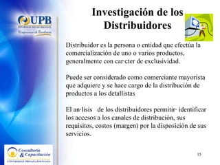 Investigación de los Distribuidores Distribuidor es la persona o entidad que efectúa la comercialización de uno o varios productos, generalmente con carácter de exclusividad. Puede ser considerado como comerciante mayorista que adquiere y se hace cargo de la distribución de productos a los detallistas El análisis  de los distribuidores permitirá identificar los accesos a los canales de distribución, sus requisitos, costos (margen) por la disposición de sus servicios. 