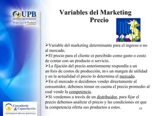 Variables del Marketing  Precio Variable del marketing determinante para el ingreso o no al mercado.  El precio para el cliente es percibido como gasto o costo de contar con un producto o servicio. La fijación del precio anteriormente respondía a un análisis de costos de producción, más un margen de utilidad y en la actualidad el precio lo determina el  mercado . En el mercado si decidimos vender directamente al consumidor, debemos tomar en cuenta el precio promedio al cual vende la  competencia . Si vendemos a través de un  distribuidor , para fijar el precio debemos analizar el precio y las condiciones en que la competencia oferta sus productos a estos. 