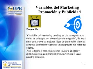 Variables del Marketing  Promoción y Publicidad Promoción Variable del marketing que hoy en día se expresa más como un concepto de “comunicación integrada”, de nada sirve contar con las mejores ideas de promoción si no las sabemos comunicar y generar una respuesta por parte del cliente. Es la forma y manera de cómo invitar a  clientes  y  distribuidores  a comprar por primera vez o más veces nuestro producto. 