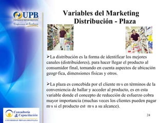 Variables del Marketing  Distribución - Plaza La distribución es la forma de identificar los mejores canales (distribuidores), para hacer llegar el producto al consumidor final, tomando en cuenta aspectos de ubicación geográfica, dimensiones físicas y otros. La plaza es concebida por el cliente más en términos de la conveniencia de hallar y acceder al producto, es en esta variable donde el concepto de reducción de esfuerzo cobra mayor importancia (muchas veces los clientes pueden pagar más si el producto está más a su alcance). 