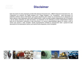 DisclaimerDisclaimer
Este documento ha sido preparado por Banchile Asesoría Financiera S.A. y BBVA Asesorías Financieras S.A., los
(“Asesores”) en conjunto con Sigdo Koppers S.A. (“Sigdo Koppers” o la “Compañía”). Este documento no
pretende contener toda la información que pueda requerirse para evaluar la conveniencia de la adquisición de
estos valores y todo destinatario del mismo deberá llevar a cabo su propio análisis independiente de la Compañía
y de los datos contenidos en este documento. Los Asesores no ha verificado en forma independiente ninguna
parte de la información contenida en este documento y no asume responsabilidad alguna en cuanto a que la
misma sea precisa o esté completa. Queda expresamente prohibida la reproducción total o parcial de este
documento sin la autorización previa y por escrito de los Asesores y de la Compañía.
37
 