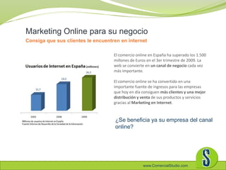 www.ComercialStudio.com
El comercio online en España ha superado los 1.500
millones de Euros en el 3er trimestre de 2009. La
web se convierte en un canal de negocio cada vez
más importante.
El comercio online se ha convertido en una
importante fuente de ingresos para las empresas
que hoy en día consiguen más clientes y una mejor
distribución y venta de sus productos y servicios
gracias al Marketing en Internet.
Marketing Online para su negocio
Consiga que sus clientes le encuentren en internet
¿Se beneficia ya su empresa del canal
online?
 