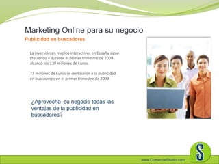 www.ComercialStudio.com
La inversión en medios interactivos en España sigue
creciendo y durante el primer trimestre de 2009
alcanzó los 139 millones de Euros.
73 millones de Euros se destinaron a la publicidad
en buscadores en el primer trimestre de 2009.
Marketing Online para su negocio
Publicidad en buscadores
¿Aprovecha su negocio todas las
ventajas de la publicidad en
buscadores?
 