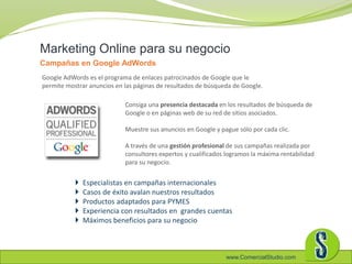 www.ComercialStudio.com
Consiga una presencia destacada en los resultados de búsqueda de
Google o en páginas web de su red de sitios asociados.
Muestre sus anuncios en Google y pague sólo por cada clic.
A través de una gestión profesional de sus campañas realizada por
consultores expertos y cualificados logramos la máxima rentabilidad
para su negocio.
Marketing Online para su negocio
Campañas en Google AdWords
 Especialistas en campañas internacionales
 Casos de éxito avalan nuestros resultados
 Productos adaptados para PYMES
 Experiencia con resultados en grandes cuentas
 Máximos beneficios para su negocio
Google AdWords es el programa de enlaces patrocinados de Google que le
permite mostrar anuncios en las páginas de resultados de búsqueda de Google.
 