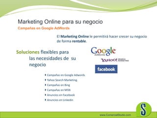 www.ComercialStudio.com
 Campañas en Google Adwords
 Yahoo Search Marketing.
 Campañas en Bing
 Campañas en MSN
 Anuncios en Facebook
 Anuncios en Linkedin
Marketing Online para su negocio
Campañas en Google AdWords
Soluciones flexibles para
las necesidades de su
negocio
El Marketing Online le permitirá hacer crecer su negocio
de forma rentable.
 