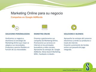 www.ComercialStudio.com
Marketing Online para su negocio
Campañas en Google AdWords
SOLUCIONES PERSONALIZADAS
Analizamos su negocio y
diseñamos la estrategia de
Marketing Online que mejor se
adapta a sus necesidades.
Productos y precios flexibles en
función de sus necesidades
SOLUCIONES E-BUSINESS
Aproveche las ventajas del comercio
electrónico y venda sus productos a
través de internet.
Creación y promoción de tiendas
online con pasarela de pago
integrada.
MARKETING ONLINE
Creamos y gestionamos sus
campañas de Marketing Online.
Promocione sus servicios en
Internet en los principales
buscadores y redes sociales.
Aproveche las ventajas de Google
AdWords, Yahoo Search Marketing,
MSN , Facebook o Linkedin.
 