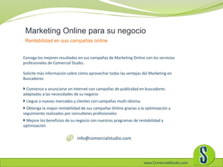 www.ComercialStudio.com
Marketing Online para su negocio
Rentabilidad en sus campañas online
Consiga los mejores resultados en sus campañas de Marketing Online con los servicios
profesionales de Comercial Studio.
Solicite más información sobre cómo aprovechar todas las ventajas del Marketing en
Buscadores.
 Comience a anunciarse en Internet con campañas de publicidad en buscadores
adaptadas a las necesidades de su negocio
 Llegue a nuevos mercados y clientes con campañas multi-idioma.
 Obtenga la mayor rentabilidad de sus campañas Online gracias a la optimización y
seguimiento realizados por consultores profesionales
 Mejore los beneficios de su negocio con nuestros programas de rentabilidad y
optimización
info@comercialstudio.com
 