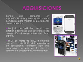 ADQUISICIONESSiendo una compañía en expansión BlackBerry ha adquirido a otras compañías para mejorar las prestaciones de sus productos En junio de 2009 RIM anuncio que estaban adquiriendo un nuevo tablero de navegación a los responsables de la Dash Express.