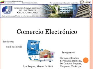 Comercio Electrónico
Profesora:
González Roselen,
Fernández Misbelly,
De Campos Dayana,
Chaparro Norkarys,Los Teques, Marzo de 2014
Emil Michinell
Integrantes:
 