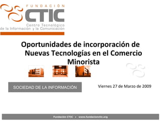 Fundación CTIC • www.fundacionctic.org
Oportunidades de incorporación de
Nuevas Tecnologías en el Comercio
Minorista
Viernes 27 de Marzo de 2009
Castilla y León , 25 de marzo de 2009
SOCIEDAD DE LA INFORMACIÓN
 