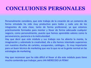 Personalmente considero, que este trabajo de la creación de un comercio de
forma simulada ha sido muy productivo para todos y cada uno de los
integrantes de esta clase, tanto de forma profesional, ya que estamos
prácticamente formados para montar y llevar de forma adecuada cualquier
negocio, como personalmente, puesto que hemos aprendido valores como la
perseverancia, paciencia o la meticulosidad.
Hay que decir que este módulo y sus trabajo nos ha abierto la mente, la
imaginación y sobretodo la creatividad, día a día hemos intentado superarnos
con nuestros diseños de carteles, escaparates, catálogos… Es muy importante
para un buen técnico de marketing que vea lo que no ve la gente normal en las
estrategias de marketing.
Hay que reconocer que ha sido difícil el llevar al día este módulo pues tiene
mucho contenido que trabajar, pero ¡HA MERECIDO LA PENA!
 