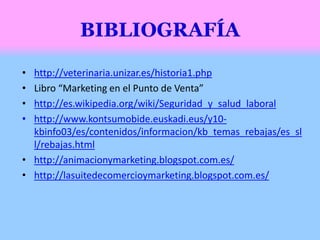 • http://veterinaria.unizar.es/historia1.php
• Libro “Marketing en el Punto de Venta”
• http://es.wikipedia.org/wiki/Seguridad_y_salud_laboral
• http://www.kontsumobide.euskadi.eus/y10-
kbinfo03/es/contenidos/informacion/kb_temas_rebajas/es_sl
l/rebajas.html
• http://animacionymarketing.blogspot.com.es/
• http://lasuitedecomercioymarketing.blogspot.com.es/
 