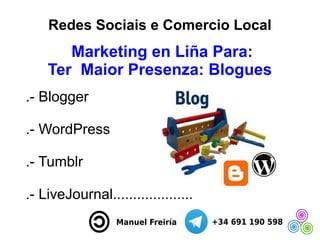 Redes Sociais e Comercio Local
Marketing en Liña Para:
Ter Maior Presenza: Blogues
.- Blogger
.- WordPress
.- Tumblr
.- Li...