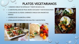 PLATOS VEGETARIANOS
• 1. SÁNDWICH OMELET DE ESPINACAS Y TOMATE SECADO AL SOL
• 2. CAMOTES RELLENOS DE FRIJOL NEGRO CON QUESO Y HUEVOS ESCALFADOS
• 3. ENSALADA DE COL RIZADA, GARBANZO E HINOJO CON VINAGRETA DE
NARANJA
• 4. BUÑUELOS DE CALABACÍN AL HORNO
• 5.ENSALADA DE ESPÁRRAGOS CON CHALOTES Y HUEVOS FRITOS
 
