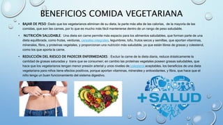 BENEFICIOS COMIDA VEGETARIANA
• BAJAR DE PESO :Dado que los vegetarianos eliminan de su dieta, la parte más alta de las calorías, de la mayoría de las
comidas, que son las carnes, por lo que es mucho más fácil mantenerse dentro de un rango de peso saludable.
• NUTRICIÓN SALUDABLE: Una dieta sin carne permite más espacio para los alimentos saludables, que forman parte de una
dieta equilibrada, como frutas, verduras, cereales integrales, legumbres, tofu, frutos secos y semillas, que aportan vitaminas,
minerales, fibra, y proteínas vegetales, y proporcionan una nutrición más saludable, ya que están libres de grasas y colesterol,
como los que aporta la carne.
• REDUCCIÓN DEL RIESGO DE PADECER ENFERMEDADES : Excluir la carne de la dieta diaria, reduce drásticamente la
cantidad de grasas saturadas y trans que se consumen; en cambio las proteínas vegetales poseen grasas saludables, que
hace que los vegetarianos tengan menor presión arterial y unos niveles de colesterol aceptables. los beneficios de una dieta
vegetariana para niños tiene efectos positivos, porque aportan vitaminas, minerales y antioxidantes, y fibra, que hace que el
niño tenga un buen funcionamiento del sistema digestivo.
 