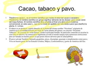 Cacao, tabaco y pavo. Theobroma cacao L. es el nombre científico que recibe el árbol del cacao o cacaotero. Theobroma. El nombre científico en griego significa 'alimento de los dioses'; pero cacao viene del maya Ka'kaw. El nombre científico lleva añadida al final una abreviatura botánica convencional; en este caso L., que es la inicial del apellido del naturalista sueco que clasificó la planta, C. Linneo.  El tabaco es un producto vegetal obtenido de la planta del mismo nombre “Nicotiana” originaria de América en la actualidad formado por hojas de varias plantas del género, en concreto “Nicotiana Tabacum”. Se consume de varias formas, siendo la principal fumada. Su particular contenido en nicotina la convierte en adictiva. Se comercializa legalmente en todo el mundo aunque tiene numerosas restricciones para ser fumada en muchos países ya que posee efectos adversos para   la salud pública. El pavo salvaje También llamado guajolote, pisca, chumpipe, guanajo o simplemente como pavo. Vive en buena parte de los Estados Unidos, Méjico, Centroamérica y parte de América del Sur. 
