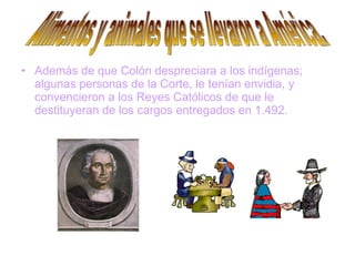 Además de que Colón despreciara a los indígenas; algunas personas de la Corte, le tenían envidia, y convencieron a los Reyes Católicos de que le destituyeran de los cargos entregados en 1.492.   Alimentos y animales que se llevaron a América. 