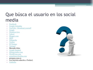 Que búsca el usuario en los social
media
• Facebook
• Google Colombia
• YouTube - Broadcast yourself
• Google
• Windows Live
• Yahoo!
• Blogger.com
• MSN
• Wikipedia
• Twitter
• El Tiempo
• Taringa!
• Mercado Libre
• Google Español
• ElEspectador.com
• WordPress.com
• grupobancolombia.com
• groupon.com.co
• t.co (servicio adscrito a Twitter)
• LinkedIn
 
