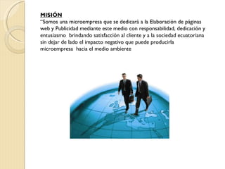 MISIÓN “ Somos una microempresa que se dedicará a la Elaboración de páginas web y Publicidad mediante este medio con responsabilidad, dedicación y entusiasmo  brindando satisfacción al cliente y a la sociedad ecuatoriana sin dejar de lado el impacto negativo que puede producirla microempresa  hacia el medio ambiente 