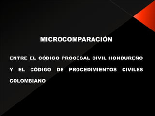 MICROCOMPARACIÓN
ENTRE EL CÓDIGO PROCESAL CIVIL HONDUREÑO
Y EL CÓDIGO DE PROCEDIMIENTOS CIVILES
COLOMBIANO
 