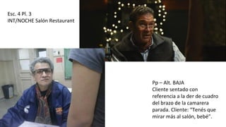 Esc. 4 Pl. 3
INT/NOCHE Salón Restaurant
Pp – Alt. BAJA
Cliente sentado con
referencia a la der de cuadro
del brazo de la camarera
parada. Cliente: “Tenés que
mirar más al salón, bebé”.
 