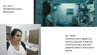 Esc. 5 Pl. 1
INT/NOCHE Cocina
Restaurant
Pp – Perfil
Camarera entra rápido a la
cocina y pasa por al lado de
la cocinera (izq.), que está
apoyada sobre el marco de la
puerta.
 