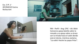 Esc. 5 Pl. 1 I
INT/NOCHE Cocina
Restaurant
PM – Perfil – Ang. CPIC – Alt. BAJA
Camarera apoya botella sobre la
mesada y se apoya sobre su brazo
con la mirada hacia el salón donde
está el cliente, mientras exclama:
“¡Lo odio! Hacele las papas fritas”.
 