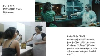 Esc. 5 Pl. 2
INT/NOCHE Cocina
Restaurant
PM – ¾ Perfil DER
Plano conjunto ¾ cocinera
(der.) y ½ espalda camarera.
Cocinera: “¿Presa? ¿Vos te
pensas que a este tipo le van
a hacer una autopsia los del
FBI?”.
 