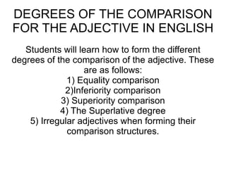 DEGREES OF THE COMPARISON FOR THE ADJECTIVE IN ENGLISH Students will learn how to form the different degrees of the comparison of the adjective. These are as follows: 1) Equality comparison 2)Inferiority comparison 3) Superiority comparison 4) The Superlative degree 5) Irregular adjectives when forming their comparison structures. 