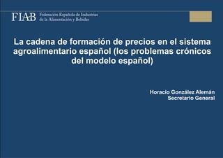 La cadena de formación de precios en el sistema
agroalimentario español (los problemas crónicos
              del modelo español)


                                Horacio González Alemán
                                      Secretario General
 