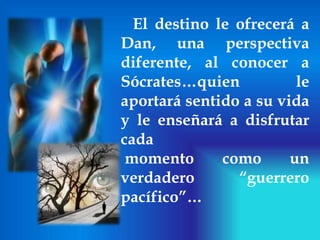 El destino le ofrecerá a Dan, una perspectiva diferente, al conocer a Sócrates…quien le aportará sentido a su vida y le enseñará a disfrutar cadamomento como un verdadero “guerrero pacífico”…