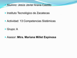  Alumno: Jesús Javier Arana Castillo


 Instituto Tecnológico de Zacatecas


 Actividad: 13 Competencias Sistémicas


 Grupo: A


 Asesor: Mtra. Mariana Millet Espinosa
 
