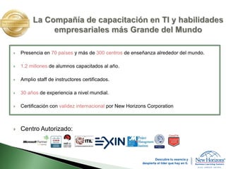  Presencia en 70 países y más de 300 centros de enseñanza alrededor del mundo.
 1.2 millones de alumnos capacitados al año.
 Amplio staff de instructores certificados.
 30 años de experiencia a nivel mundial.
 Certificación con validez internacional por New Horizons Corporation
 Centro Autorizado:
Descubre tu esencia y
despierta el líder que hay en ti.
 