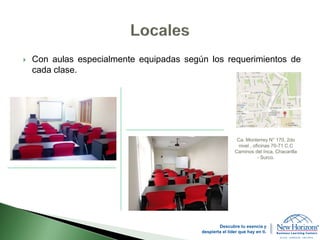  Con aulas especialmente equipadas según los requerimientos de
cada clase.
Ca. Monterrey N° 170, 2do
nivel , oficinas 70-71 C.C
Caminos del Inca, Chacarilla
- Surco.
Descubre tu esencia y
despierta el líder que hay en ti.
 