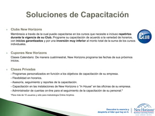  Clubs New Horizons
Membresía a través de la cual puede capacitarse en los cursos que necesite e incluso repetirlos
durante la vigencia de su Club. Programe su capacitación de acuerdo a la variedad de horarios,
con inicios garantizados y por una inversión muy inferior al monto total de la suma de los cursos
individuales.
 Cupones New Horizons
Clases Calendario: De manera cuatrimestral, New Horizons programa las fechas de sus próximos
inicios.
 Clases Privadas
- Programas personalizados en función a los objetivos de capacitación de su empresa.
- Flexibilidad en horarios.
- Asesoría, seguimiento y reportes de la capacitación.
- Capacitación en las instalaciones de New Horizons o “In House” en las oficinas de su empresa.
- Administrador de cuentas on-line para el seguimiento de la capacitación de su personal.*
*Para más de 10 usuarios y sólo para metodología Online Anytime.
Descubre tu esencia y
despierta el líder que hay en ti.
 