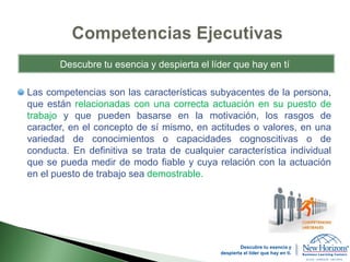 Las competencias son las características subyacentes de la persona,
que están relacionadas con una correcta actuación en su puesto de
trabajo y que pueden basarse en la motivación, los rasgos de
caracter, en el concepto de sí mismo, en actitudes o valores, en una
variedad de conocimientos o capacidades cognoscitivas o de
conducta. En definitiva se trata de cualquier característica individual
que se pueda medir de modo fiable y cuya relación con la actuación
en el puesto de trabajo sea demostrable.
Descubre tu esencia y despierta el líder que hay en tí
Descubre tu esencia y
despierta el líder que hay en ti.
 