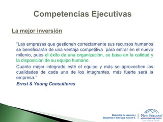 La mejor inversión
“Las empresas que gestionen correctamente sus recursos humanos
se beneficiarán de una ventaja competitiva para entrar en el nuevo
milenio, pues el éxito de una organización, se basa en la calidad y
la disposición de su equipo humano.
Cuanto mejor integrado esté el equipo y más se aprovechen las
cualidades de cada uno de los integrantes, más fuerte será la
empresa.”
Ernst & Young Consultores
Descubre tu esencia y
despierta el líder que hay en ti.
 